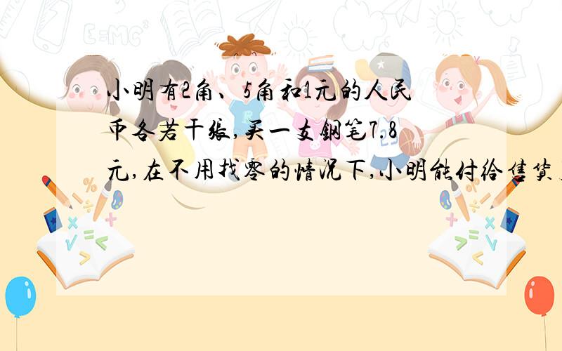 小明有2角、5角和1元的人民币各若干张,买一支钢笔7.8元,在不用找零的情况下,小明能付给售货员阿姨7.如果不能,还需要