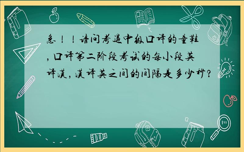 急！！请问考过中级口译的童鞋，口译第二阶段考试的每小段英译汉，汉译英之间的间隔是多少秒？