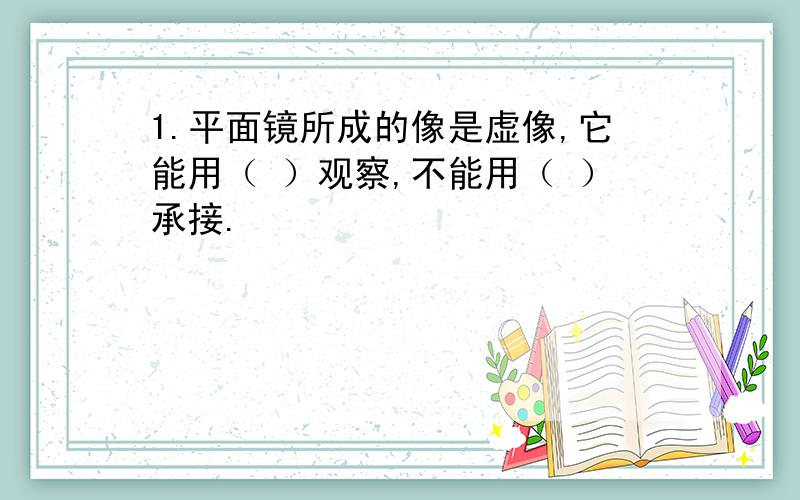 1.平面镜所成的像是虚像,它能用（ ）观察,不能用（ ）承接.