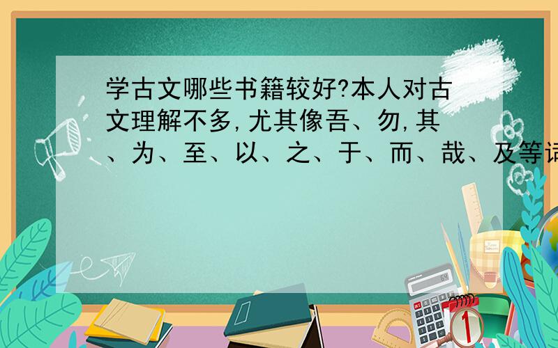 学古文哪些书籍较好?本人对古文理解不多,尤其像吾、勿,其、为、至、以、之、于、而、哉、及等词难以理解,对这些词理解的说请