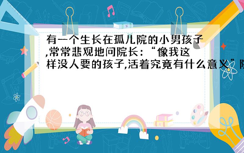 有一个生长在孤儿院的小男孩子,常常悲观地问院长：“像我这样没人要的孩子,活着究竟有什么意义” 院长笑而不答.