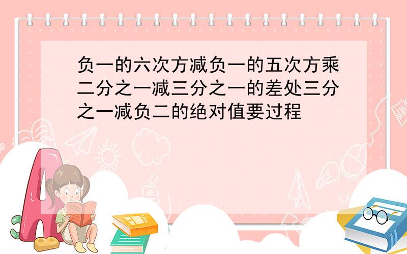 负一的六次方减负一的五次方乘二分之一减三分之一的差处三分之一减负二的绝对值要过程