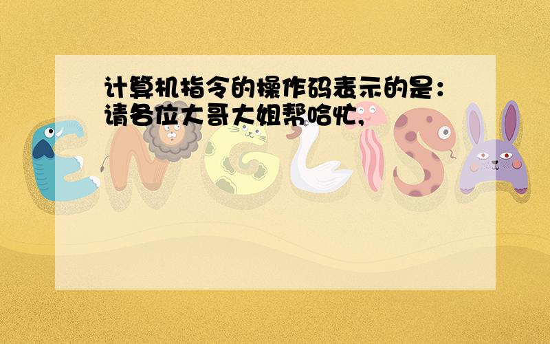 计算机指令的操作码表示的是：请各位大哥大姐帮哈忙,