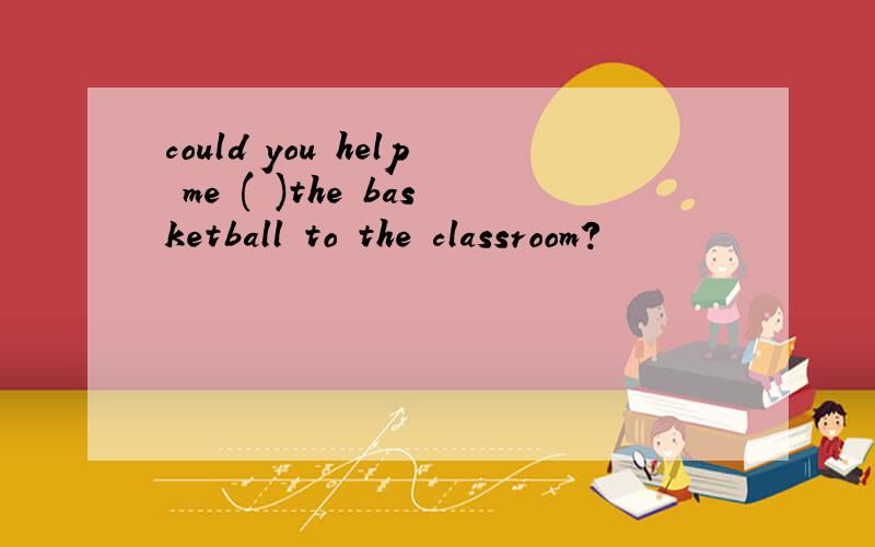 could you help me ( )the basketball to the classroom?