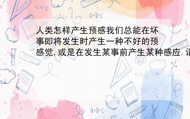 人类怎样产生预感我们总能在坏事即将发生时产生一种不好的预感觉,或是在发生某事前产生某种感应.请问这是为什么呢?人是怎样预