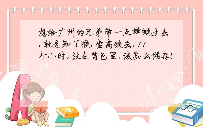 想给广州的兄弟带一点蝉蛹过去,就是知了猴,坐高铁去,11个小时,放在背包里,该怎么储存?