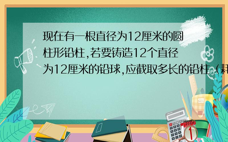 现在有一根直径为12厘米的圆柱形铅柱,若要铸造12个直径为12厘米的铅球,应截取多长的铅柱（耗损不计,球