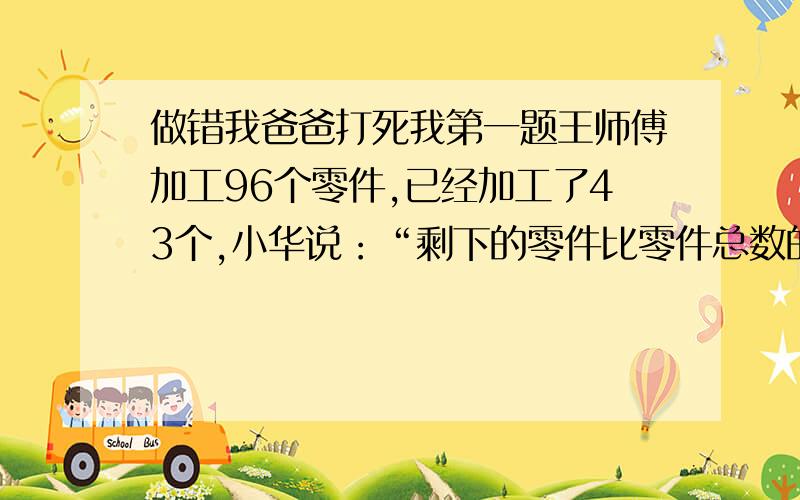 做错我爸爸打死我第一题王师傅加工96个零件,已经加工了43个,小华说：“剩下的零件比零件总数的四分之三少15个.”小新说