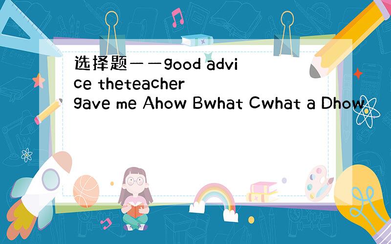 选择题——good advice theteacher gave me Ahow Bwhat Cwhat a Dhow