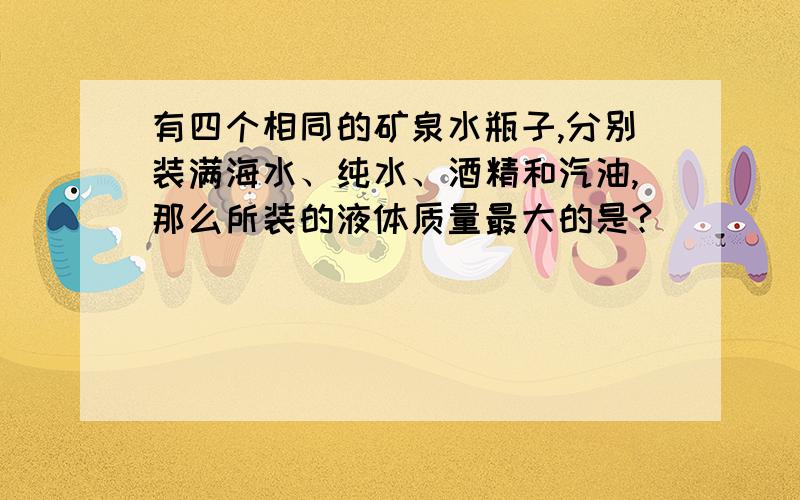 有四个相同的矿泉水瓶子,分别装满海水、纯水、酒精和汽油,那么所装的液体质量最大的是?