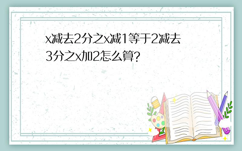 x减去2分之x减1等于2减去3分之x加2怎么算?