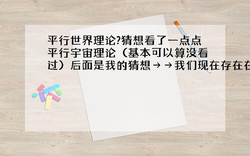 平行世界理论?猜想看了一点点平行宇宙理论（基本可以算没看过）后面是我的猜想→→我们现在存在在这个世界上,现在我做着这件事