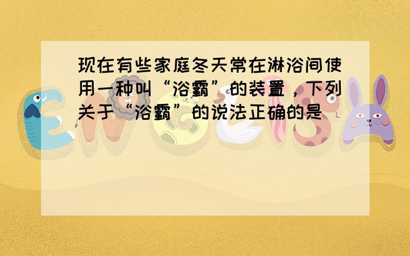 现在有些家庭冬天常在淋浴间使用一种叫“浴霸”的装置，下列关于“浴霸”的说法正确的是（　　）