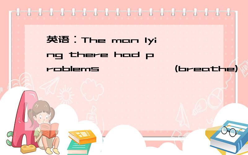 英语：The man lying there had problems ——————(breathe)