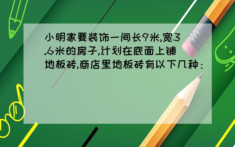 小明家要装饰一间长9米,宽3.6米的房子,计划在底面上铺地板砖,商店里地板砖有以下几种：