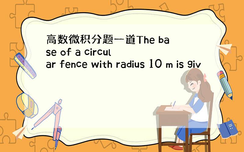 高数微积分题一道The base of a circular fence with radius 10 m is giv