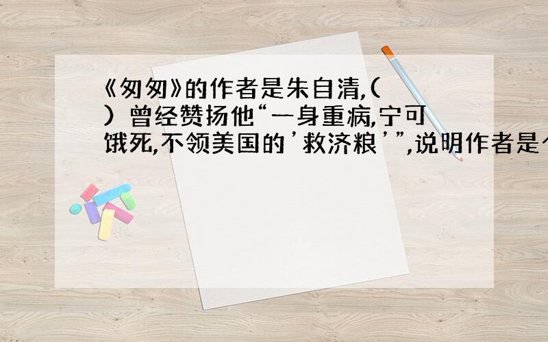 《匆匆》的作者是朱自清,( ）曾经赞扬他“一身重病,宁可饿死,不领美国的’救济粮’”,说明作者是个（