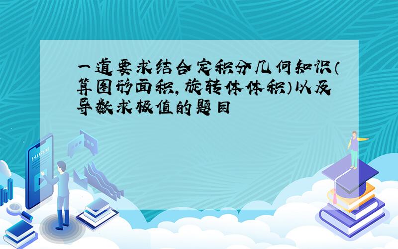 一道要求结合定积分几何知识（算图形面积,旋转体体积）以及导数求极值的题目