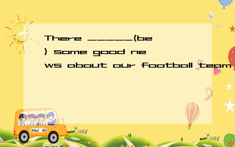 There _____(be) some good news about our football team