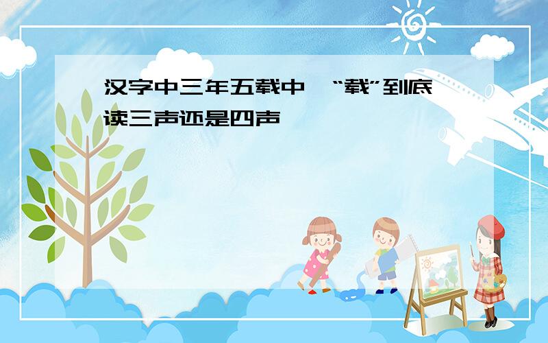 汉字中三年五载中,“载”到底读三声还是四声,