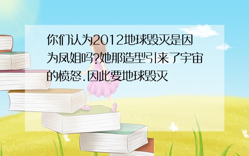 你们认为2012地球毁灭是因为凤姐吗?她那造型引来了宇宙的愤怒.因此要地球毁灭