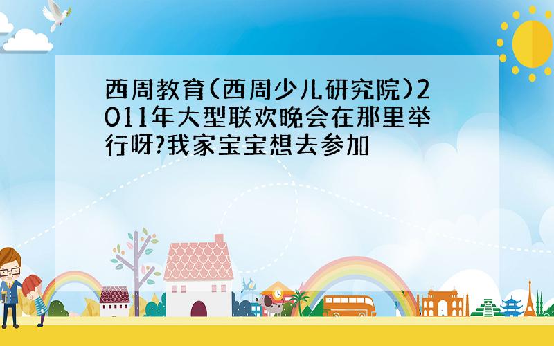 西周教育(西周少儿研究院)2011年大型联欢晚会在那里举行呀?我家宝宝想去参加