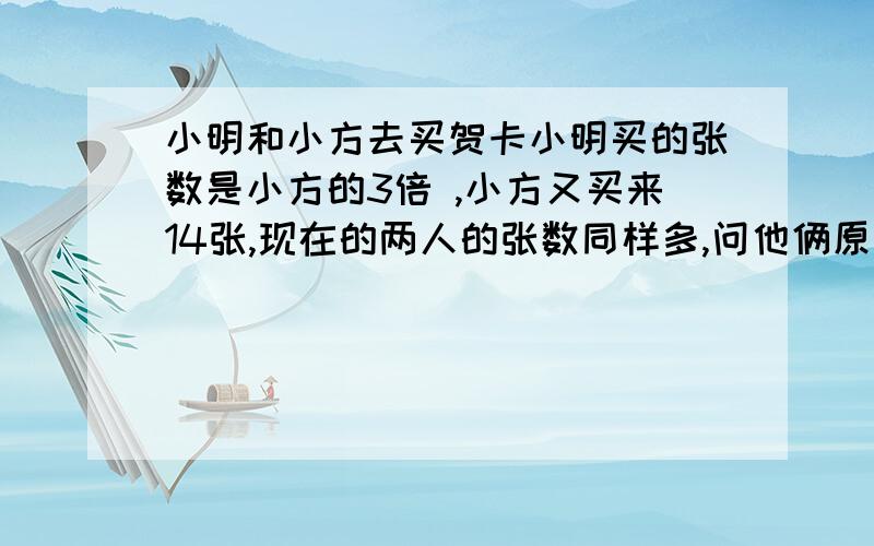 小明和小方去买贺卡小明买的张数是小方的3倍 ,小方又买来14张,现在的两人的张数同样多,问他俩原来各买