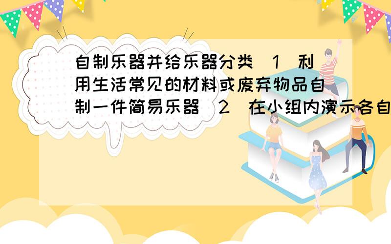 自制乐器并给乐器分类（1）利用生活常见的材料或废弃物品自制一件简易乐器（2）在小组内演示各自的乐器（3）选出3种不同的乐