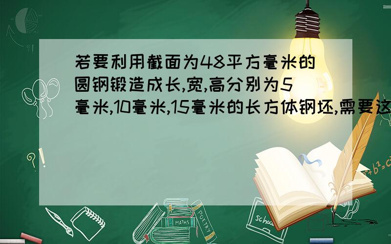 若要利用截面为48平方毫米的圆钢锻造成长,宽,高分别为5毫米,10毫米,15毫米的长方体钢坯,需要这种圆钢才多少毫米