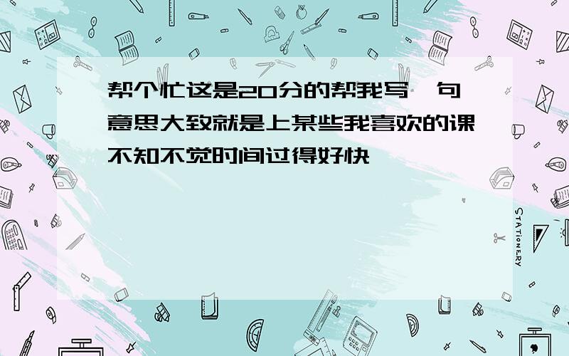 帮个忙这是20分的帮我写一句意思大致就是上某些我喜欢的课不知不觉时间过得好快