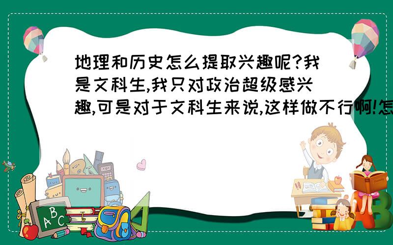 地理和历史怎么提取兴趣呢?我是文科生,我只对政治超级感兴趣,可是对于文科生来说,这样做不行啊!怎...