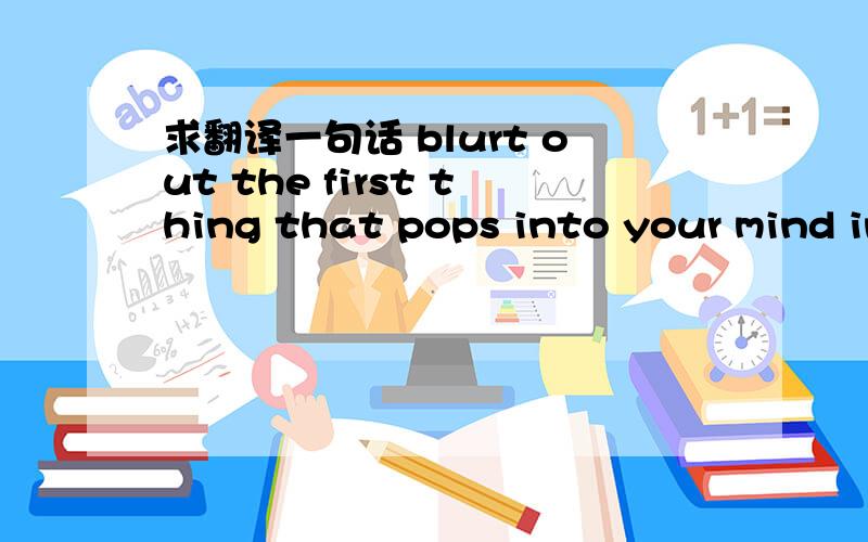 求翻译一句话 blurt out the first thing that pops into your mind in