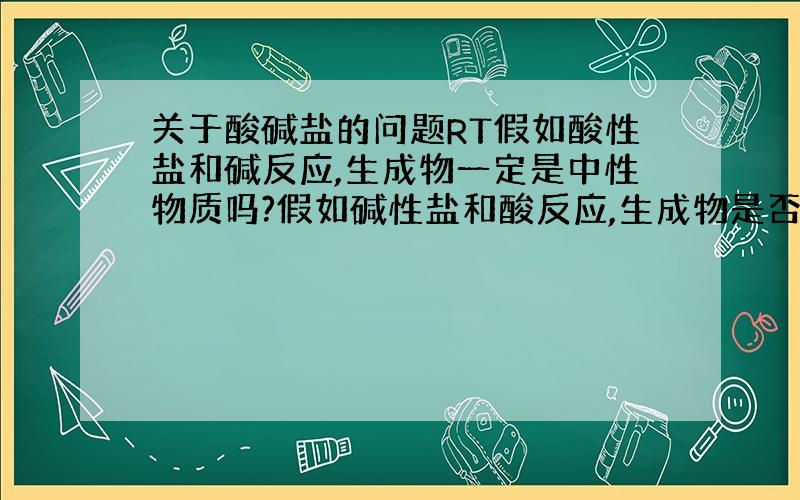 关于酸碱盐的问题RT假如酸性盐和碱反应,生成物一定是中性物质吗?假如碱性盐和酸反应,生成物是否也是中性物质?假如回答的让