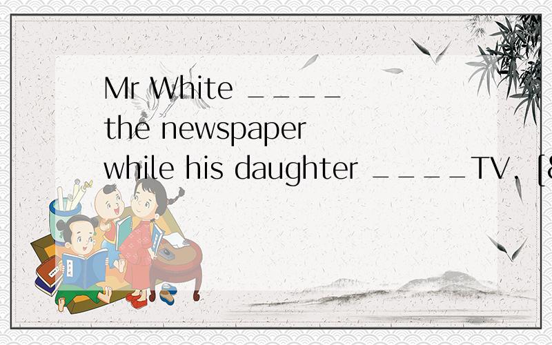 Mr White ____ the newspaper while his daughter ____TV. [&nbs