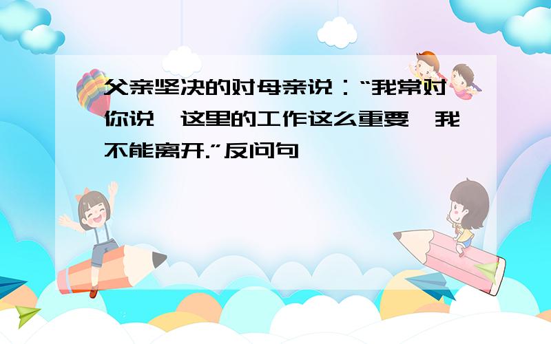 父亲坚决的对母亲说：“我常对你说,这里的工作这么重要,我不能离开.”反问句