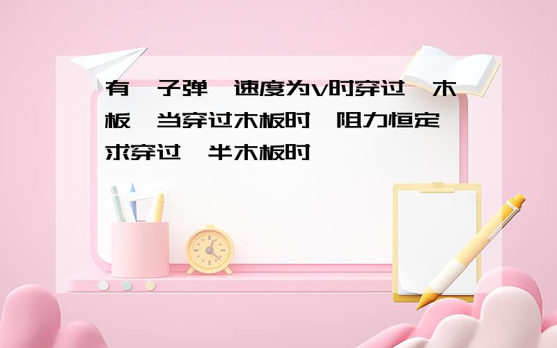 有一子弹,速度为V时穿过一木板,当穿过木板时,阻力恒定,求穿过一半木板时,