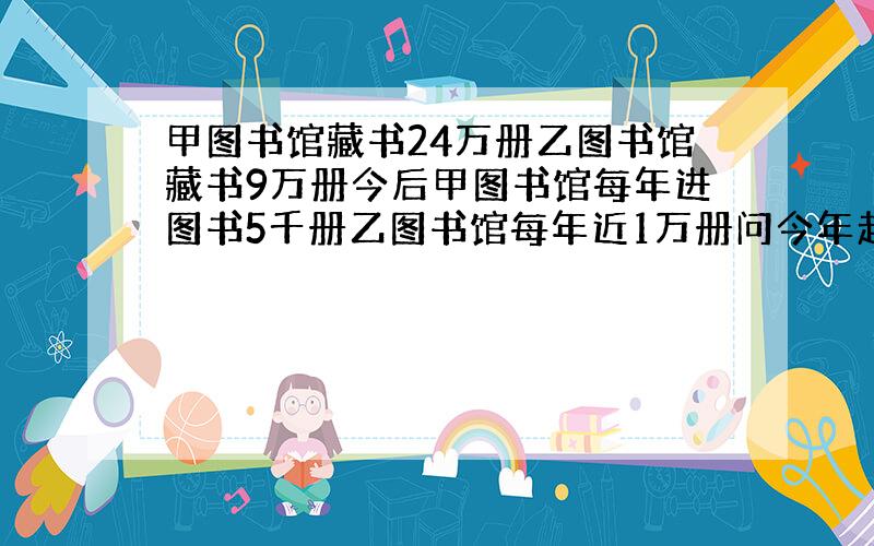 甲图书馆藏书24万册乙图书馆藏书9万册今后甲图书馆每年进图书5千册乙图书馆每年近1万册问今年起几年后,甲是乙的两倍?