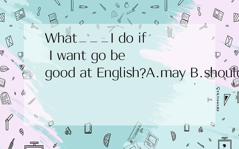 What___I do if I want go be good at English?A.may B.should C