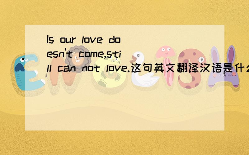 Is our love doesn't come,still can not love.这句英文翻译汉语是什么意思?