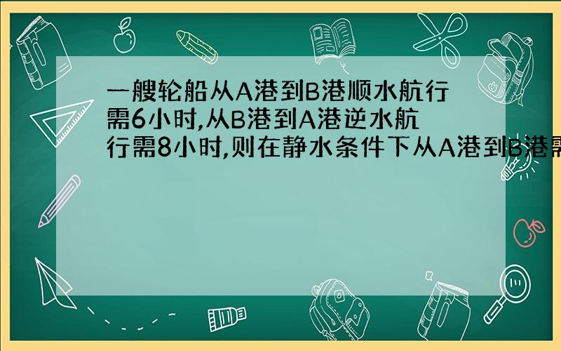 一艘轮船从A港到B港顺水航行需6小时,从B港到A港逆水航行需8小时,则在静水条件下从A港到B港需