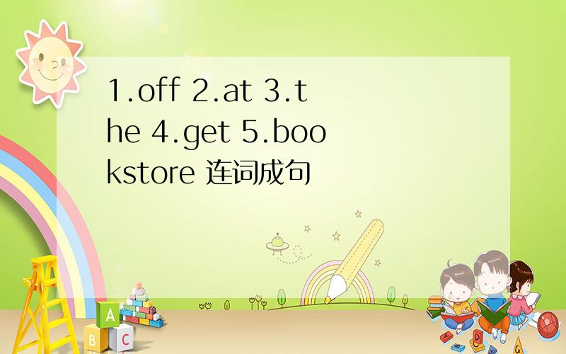 1.off 2.at 3.the 4.get 5.bookstore 连词成句