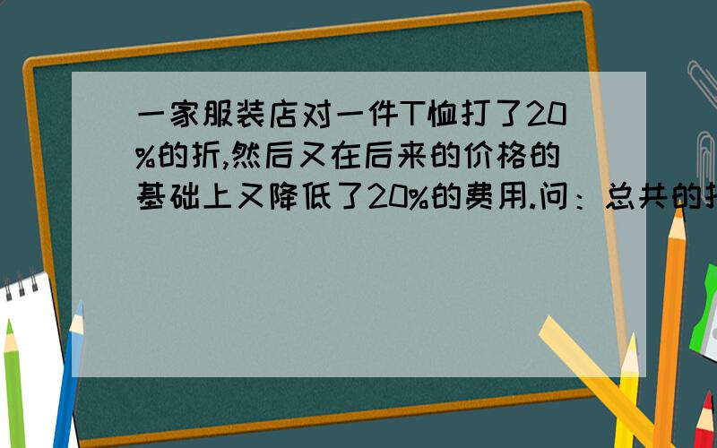 一家服装店对一件T恤打了20%的折,然后又在后来的价格的基础上又降低了20%的费用.问：总共的打了多少折=