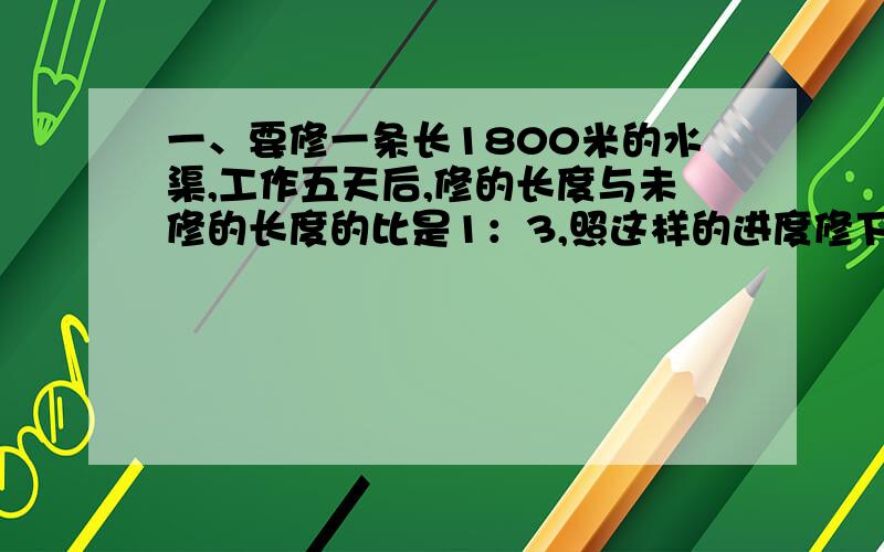 一、要修一条长1800米的水渠,工作五天后,修的长度与未修的长度的比是1：3,照这样的进度修下去,还要多少天才能修完这条