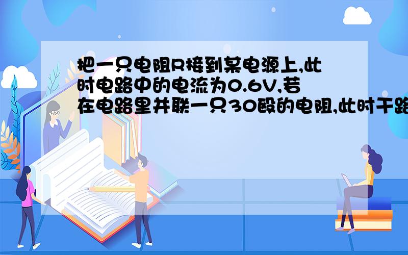 把一只电阻R接到某电源上,此时电路中的电流为0.6V,若在电路里并联一只30殴的电阻,此时干路的电流为