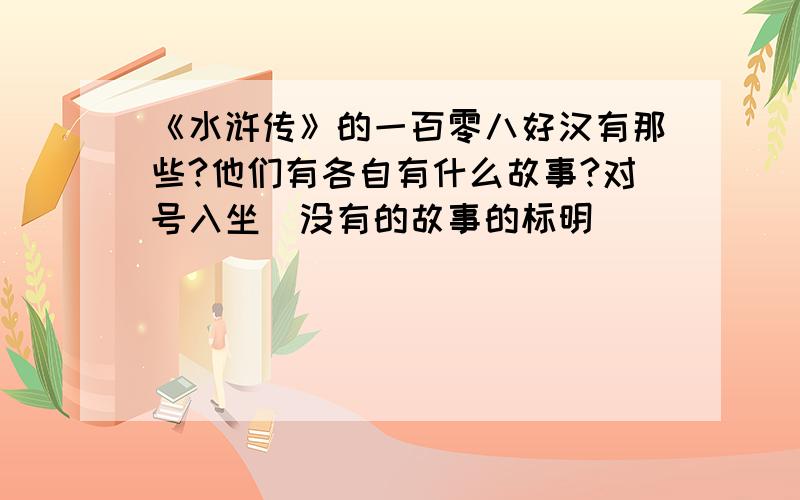 《水浒传》的一百零八好汉有那些?他们有各自有什么故事?对号入坐．没有的故事的标明．