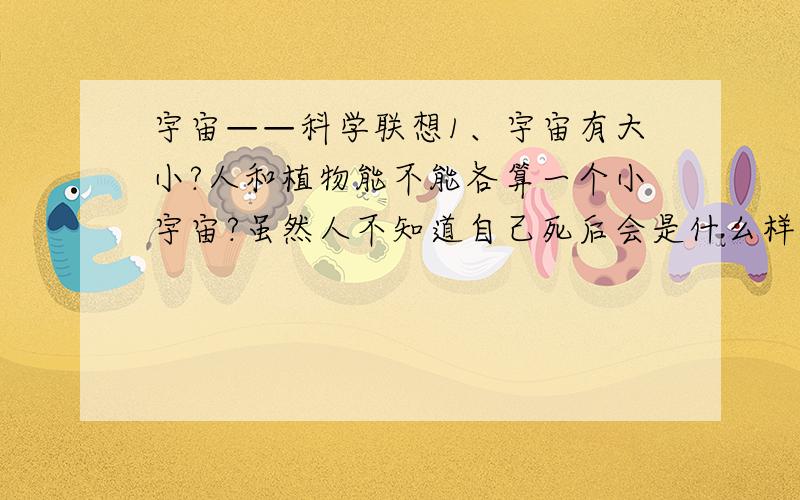 宇宙——科学联想1、宇宙有大小?人和植物能不能各算一个小宇宙?虽然人不知道自己死后会是什么样子,但可以根据生前的各种特征