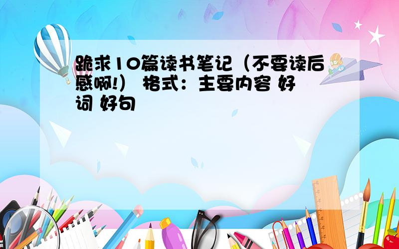 跪求10篇读书笔记（不要读后感啊!） 格式：主要内容 好词 好句