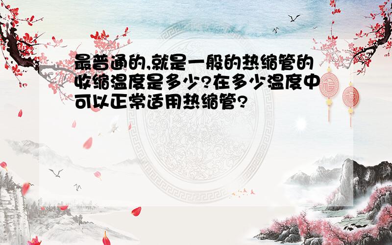 最普通的,就是一般的热缩管的收缩温度是多少?在多少温度中可以正常适用热缩管?