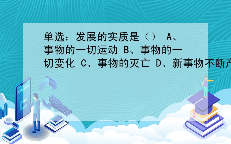 单选：发展的实质是（） A、事物的一切运动 B、事物的一切变化 C、事物的灭亡 D、新事物不断产生,旧事物