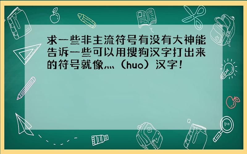 求一些非主流符号有没有大神能告诉一些可以用搜狗汉字打出来的符号就像灬（huo）汉字！